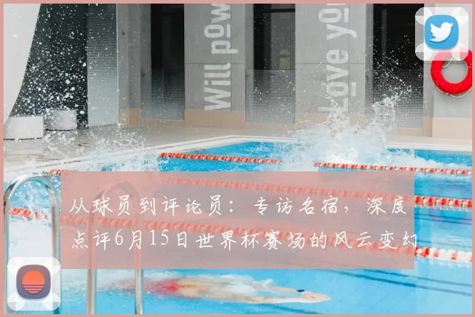 从球员到评论员:专访名宿,深度点评6月15日世界杯赛场的风云变幻