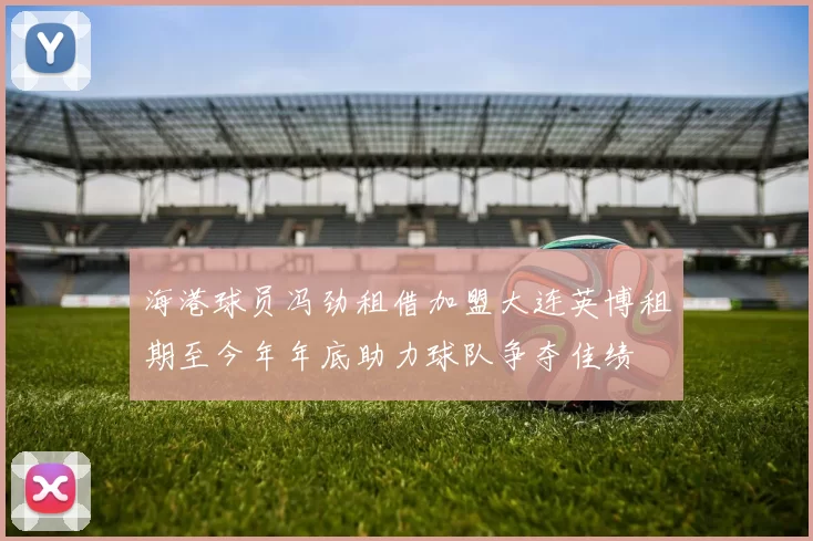 海港球员冯劲租借加盟大连英博租期至今年年底助力球队争夺佳绩