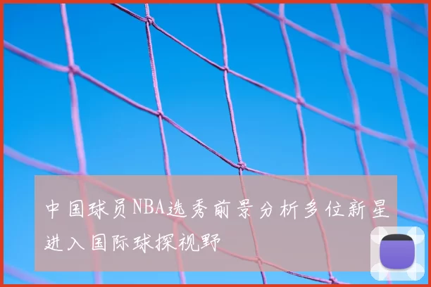 中国球员NBA选秀前景分析多位新星进入国际球探视野