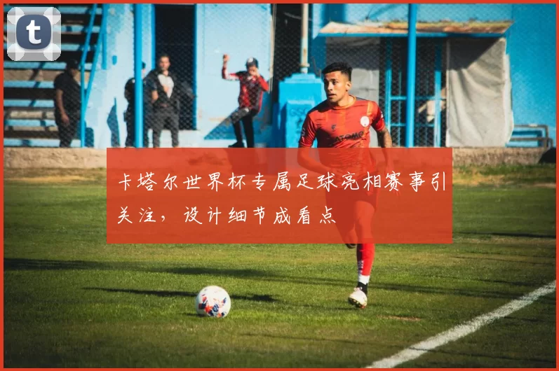 卡塔尔世界杯专属足球亮相赛事引关注,设计细节成看点