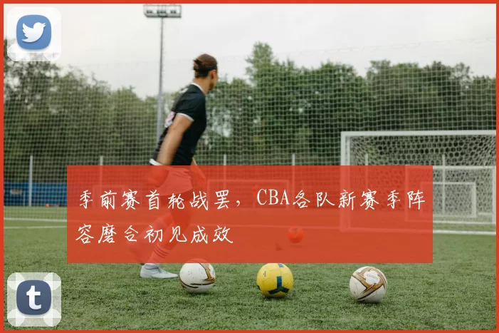 季前赛首轮战罢,CBA各队新赛季阵容磨合初见成效