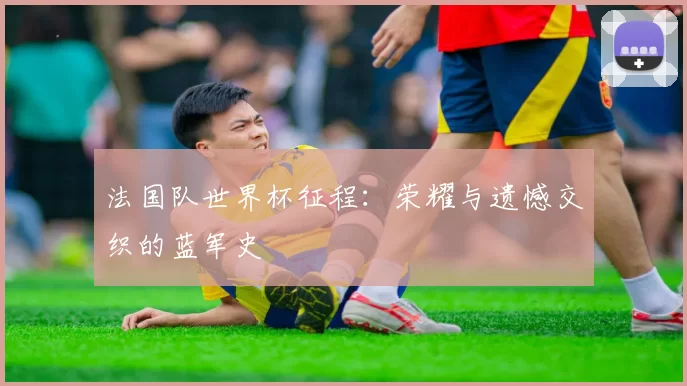 法国队世界杯征程:荣耀与遗憾交织的蓝军史