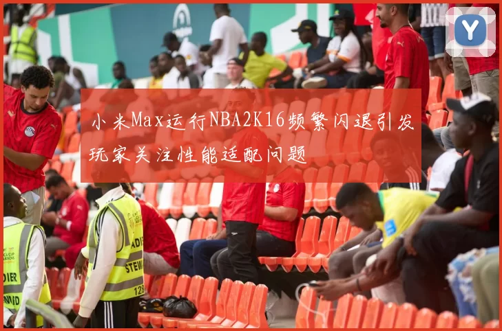 小米Max运行NBA2K16频繁闪退引发玩家关注性能适配问题