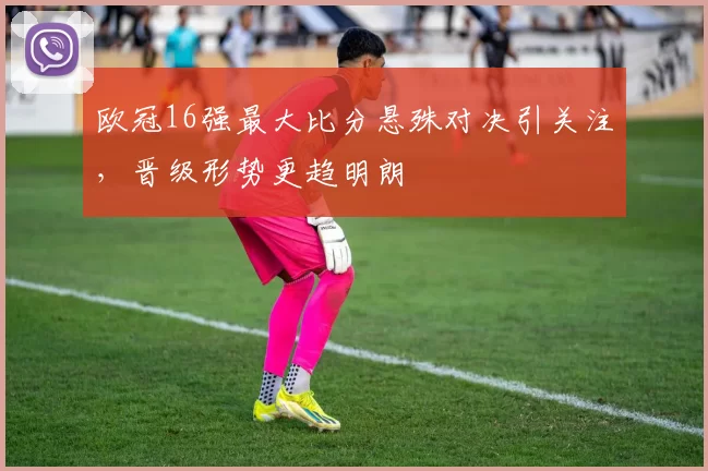 欧冠16强最大比分悬殊对决引关注,晋级形势更趋明朗