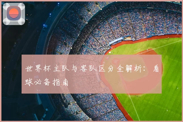 世界杯主队与客队区分全解析：看球必备指南