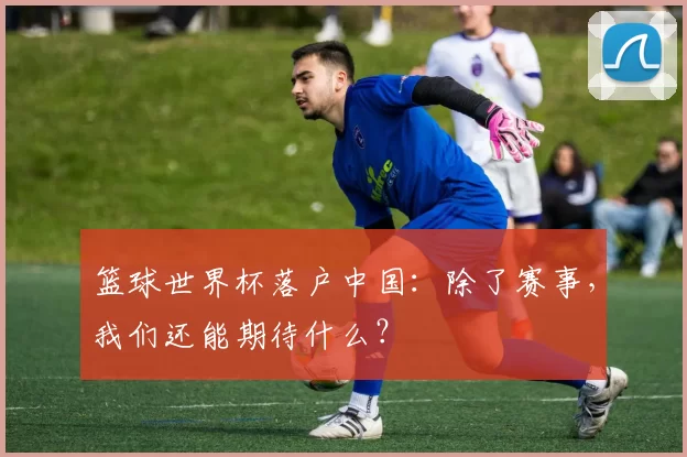 篮球世界杯落户中国:除了赛事,我们还能期待什么?