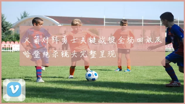火箭对阵勇士关键战役全场回放及哈登绝杀镜头完整呈现