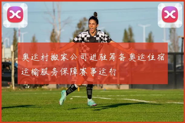 奥运村搬家公司进驻筹备奥运住宿运输服务保障赛事运行