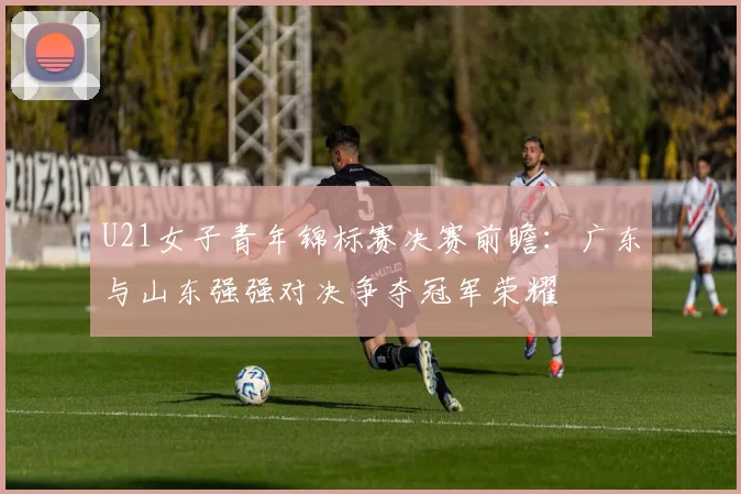 U21女子青年锦标赛决赛前瞻:广东与山东强强对决争夺冠军荣耀