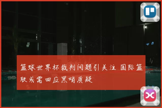 篮球世界杯裁判问题引关注 国际篮联或需回应黑哨质疑