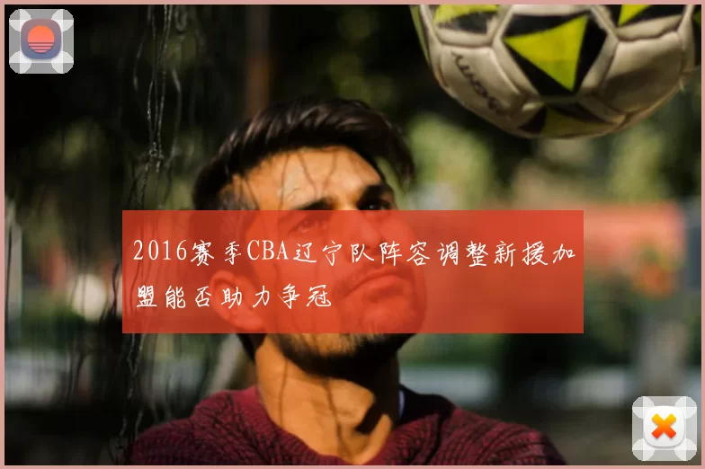 2016赛季CBA辽宁队阵容调整新援加盟能否助力争冠
