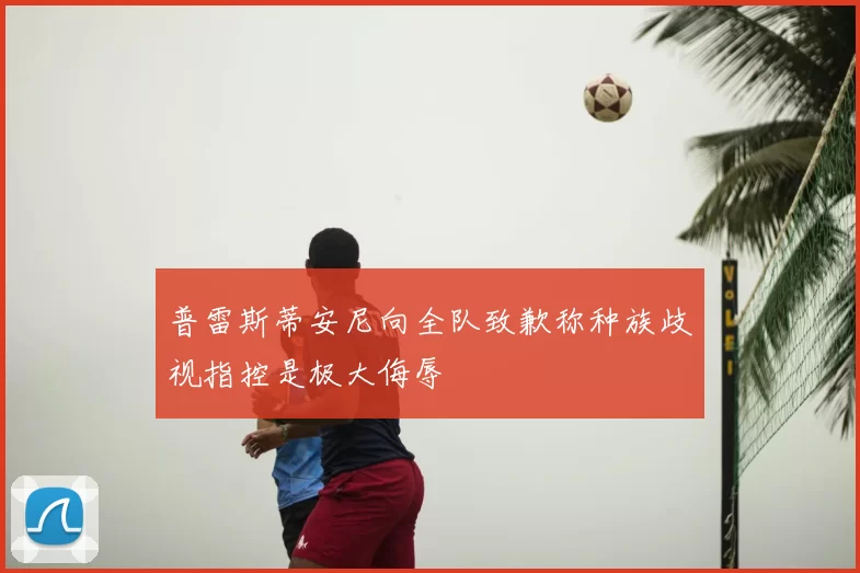 普雷斯蒂安尼向全队致歉称种族歧视指控是极大侮辱