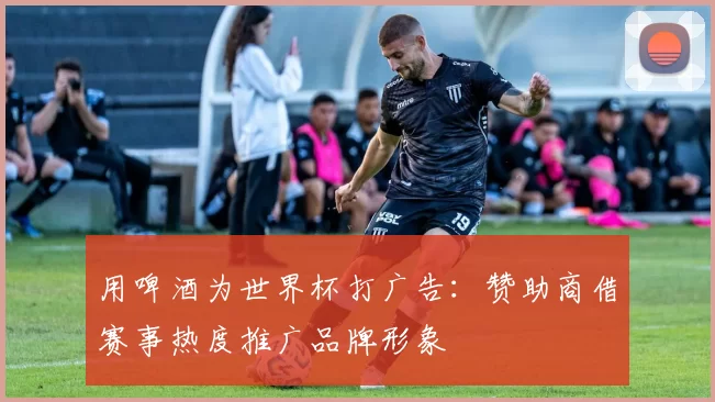 用啤酒为世界杯打广告:赞助商借赛事热度推广品牌形象