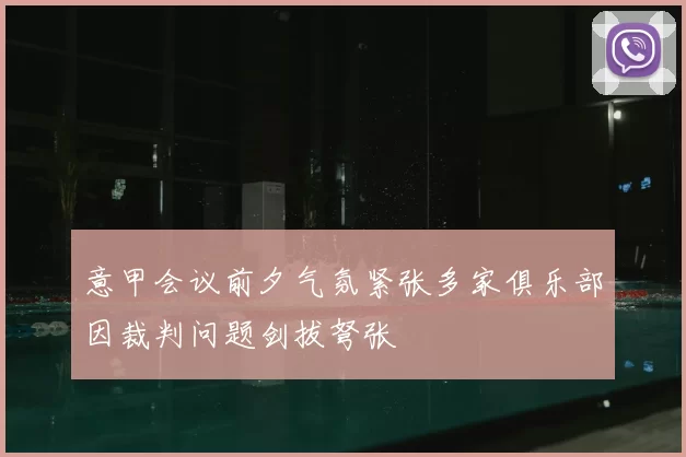 意甲会议前夕气氛紧张多家俱乐部因裁判问题剑拔弩张