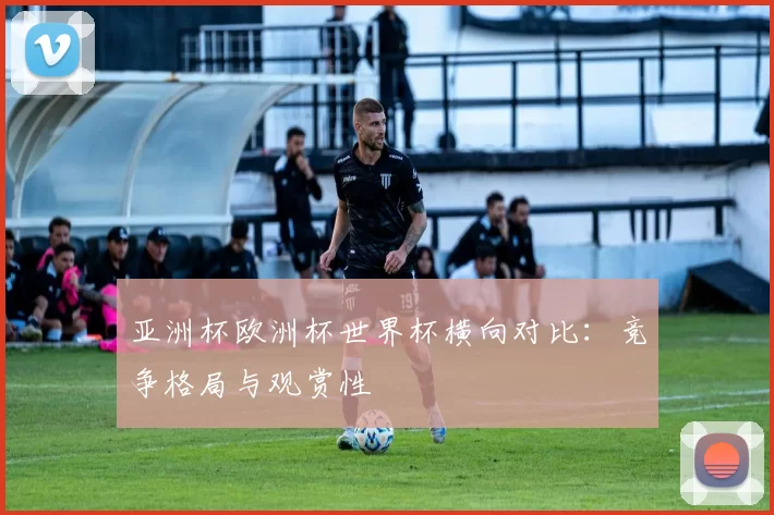 亚洲杯欧洲杯世界杯横向对比:竞争格局与观赏性