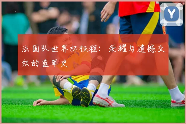 法国队世界杯征程:荣耀与遗憾交织的蓝军史