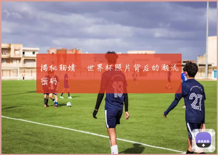 揭秘鞠婧祎世界杯照片背后的潮流密码