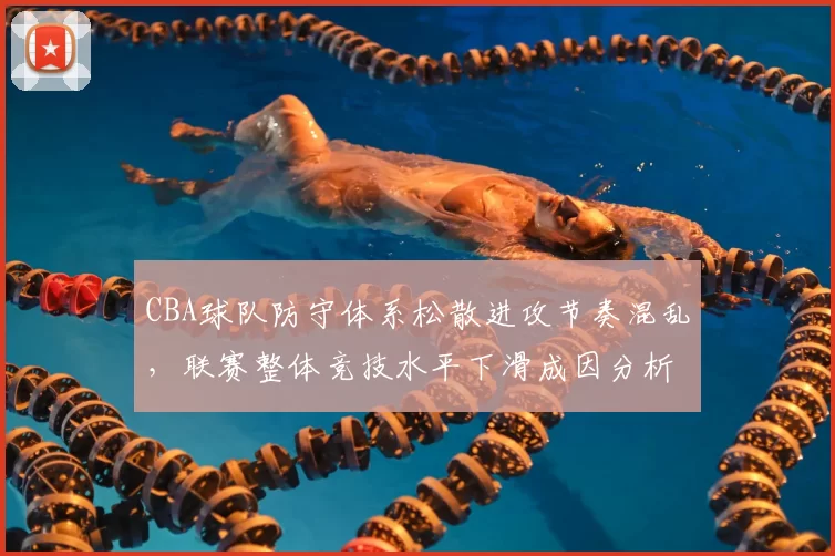 CBA球队防守体系松散进攻节奏混乱,联赛整体竞技水平下滑成因分析