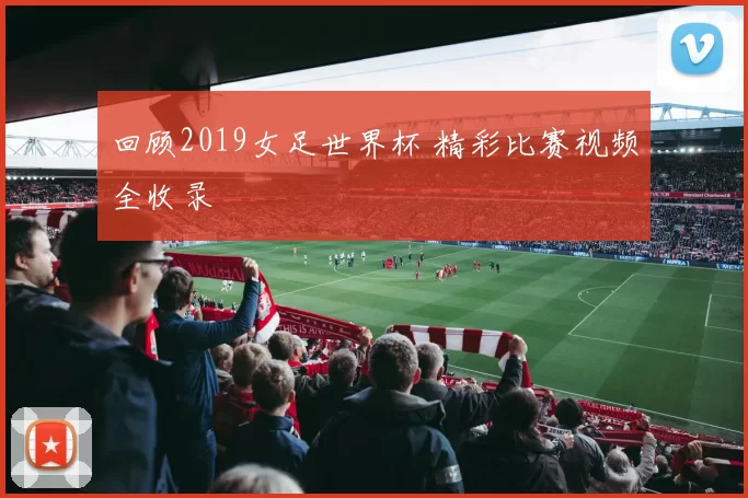 回顾2019女足世界杯 精彩比赛视频全收录