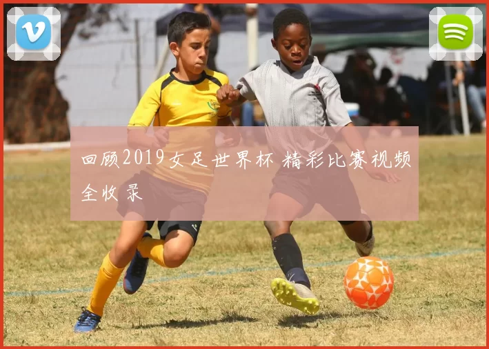 回顾2019女足世界杯 精彩比赛视频全收录