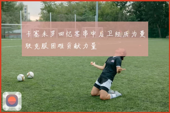 卡塞米罗回忆客串中后卫经历为曼联克服困难贡献力量