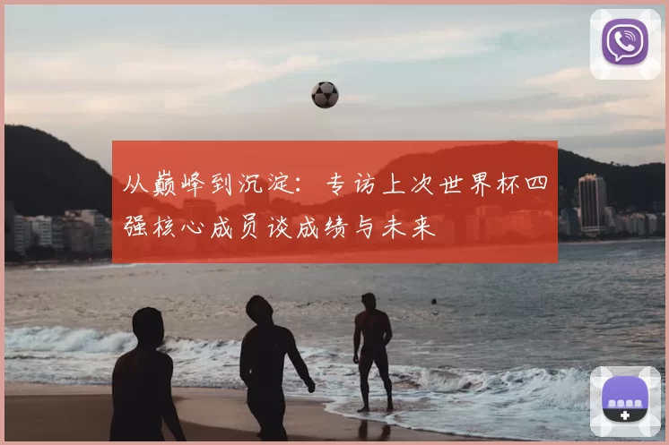 从巅峰到沉淀:专访上次世界杯四强核心成员谈成绩与未来
