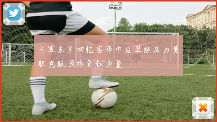 卡塞米罗回忆客串中后卫经历为曼联克服困难贡献力量