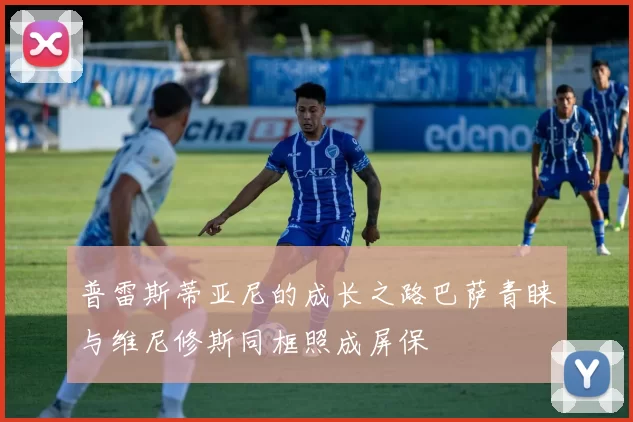 普雷斯蒂亚尼的成长之路巴萨青睐与维尼修斯同框照成屏保