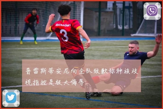 普雷斯蒂安尼向全队致歉称种族歧视指控是极大侮辱