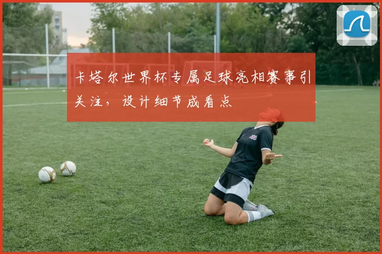 卡塔尔世界杯专属足球亮相赛事引关注,设计细节成看点