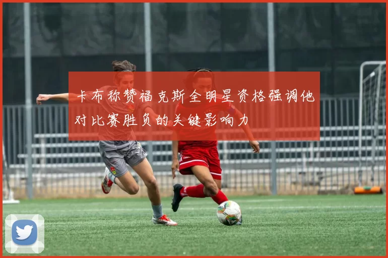 卡布称赞福克斯全明星资格强调他对比赛胜负的关键影响力
