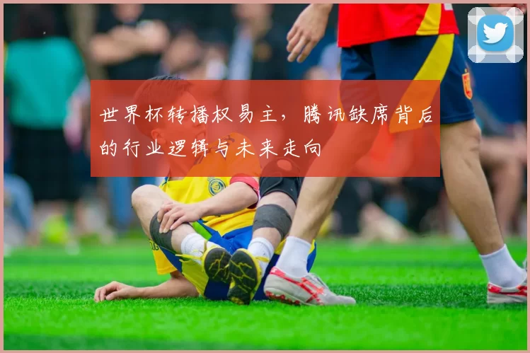 世界杯转播权易主,腾讯缺席背后的行业逻辑与未来走向