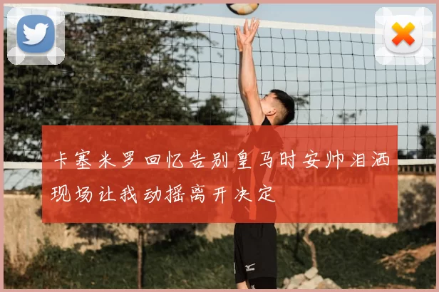 卡塞米罗回忆告别皇马时安帅泪洒现场让我动摇离开决定