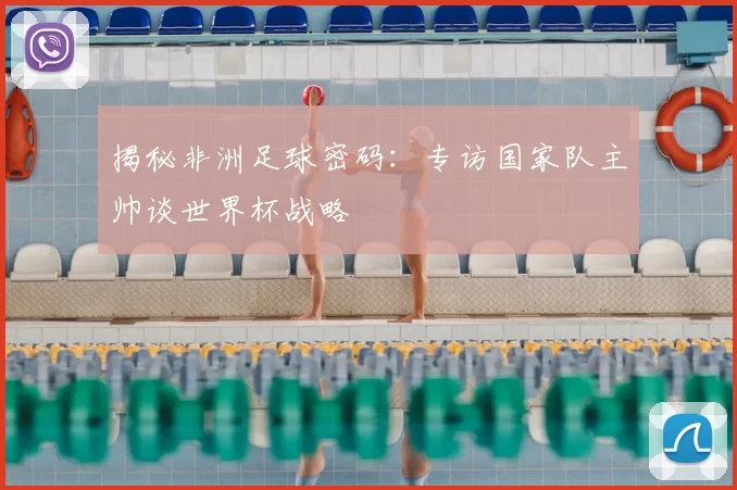 揭秘非洲足球密码:专访国家队主帅谈世界杯战略
