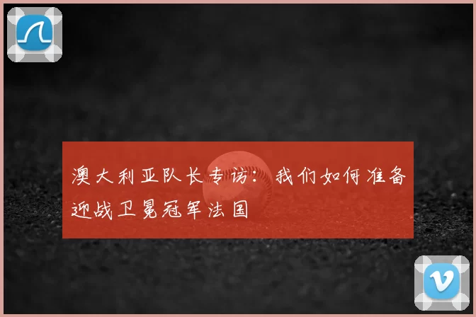 澳大利亚队长专访:我们如何准备迎战卫冕冠军法国