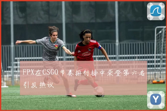 FPX在CSGO节奏排行榜中荣登第六名引发热议