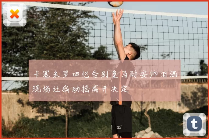 卡塞米罗回忆告别皇马时安帅泪洒现场让我动摇离开决定