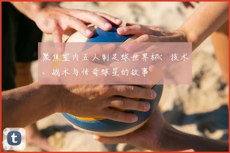 聚焦室内五人制足球世界杯:技术、战术与传奇球星的故事