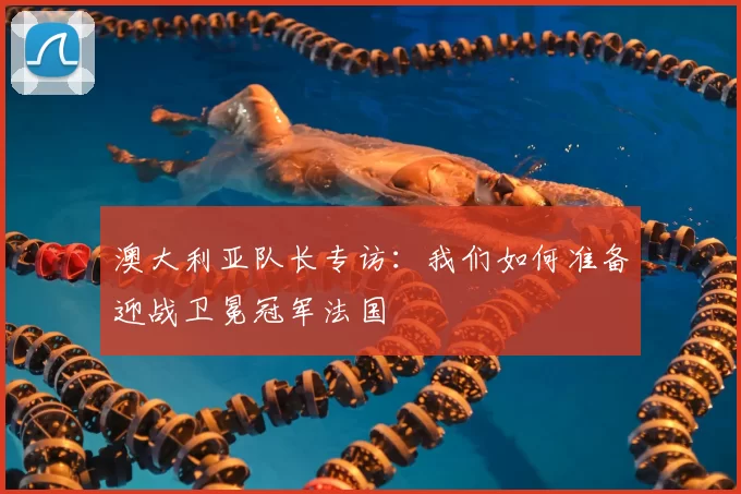 澳大利亚队长专访:我们如何准备迎战卫冕冠军法国