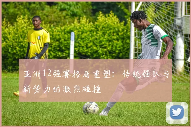 亚洲12强赛格局重塑:传统强队与新势力的激烈碰撞