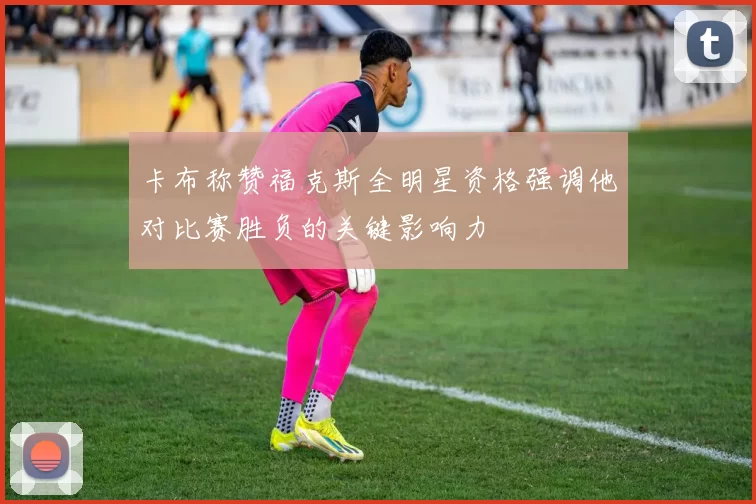 卡布称赞福克斯全明星资格强调他对比赛胜负的关键影响力