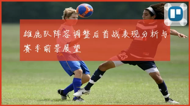 雄鹿队阵容调整后首战表现分析与赛季前景展望