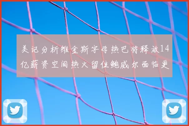 美记分析维金斯字母热巴将释放14亿薪资空间热火留住鲍威尔面临更大挑战