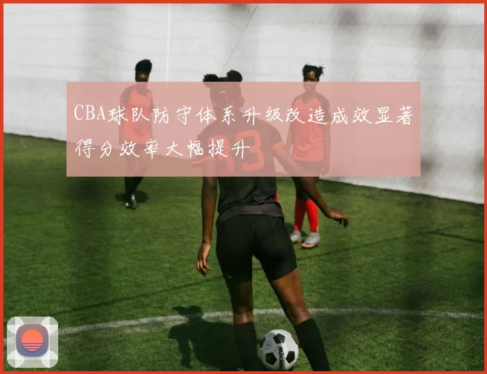 CBA球队防守体系升级改造成效显著得分效率大幅提升