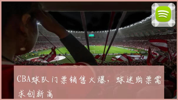 CBA球队门票销售火爆,球迷购票需求创新高