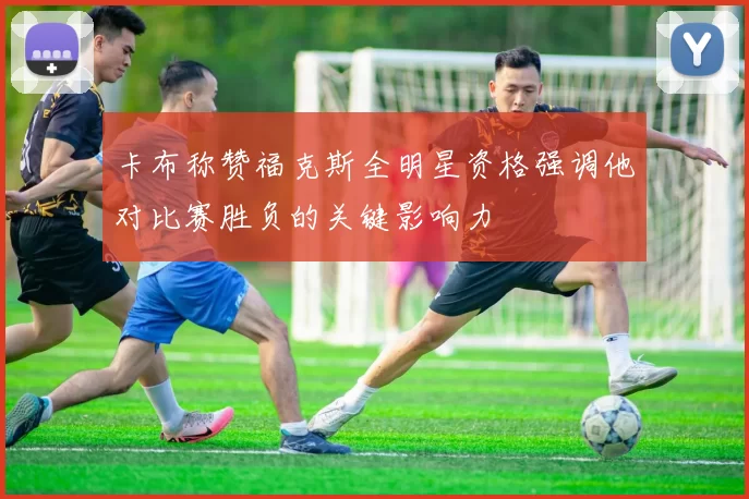 卡布称赞福克斯全明星资格强调他对比赛胜负的关键影响力