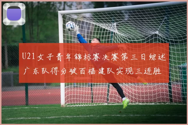 U21女子青年锦标赛决赛第三日综述广东队得分破百福建队实现三连胜