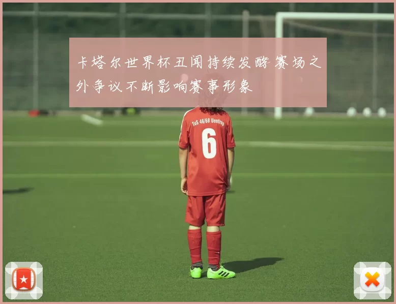 卡塔尔世界杯丑闻持续发酵 赛场之外争议不断影响赛事形象