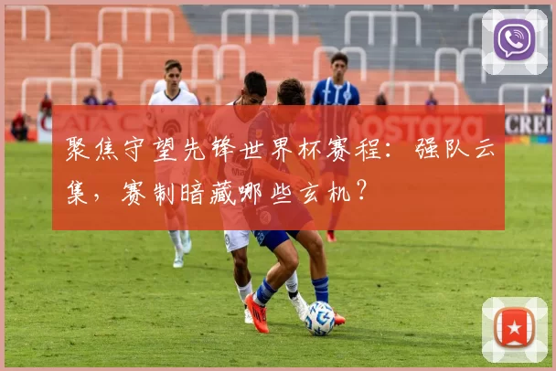聚焦守望先锋世界杯赛程:强队云集,赛制暗藏哪些玄机?