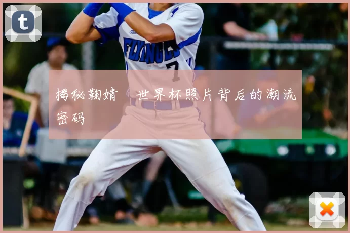 揭秘鞠婧祎世界杯照片背后的潮流密码